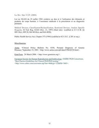 La. Rev. Stat. 9:129 (2004). 
Loi no 94-654 du 29 juillet 1994 «relative au don et à l’utilisation des éléments et 
produits du corps humain, à l’assistance médicale à la procréation et au diagnostic 
prénatal». 
Medical Devices; Classification/Reclassification; Restricted Devices; Analyte Specific 
Reagents, 62 Fed. Reg. 62243 (Nov. 21, 1997) (final rule) (codified at 21 C.F.R. §§ 
809.10(e), 809.30, 864.4010(a), and 864.4020). 
Public Health Service Act, Chapter 373 (1944) (codified at 42 U.S.C. § 201 et seq.). 
Miscellaneous 
Aetna. “Clinical Policy Bulletin No. 0358, Prenatal Diagnosis of Genetic 
Diseases.”September 19, 2003. <http://www.aetna.com/cpb/data/CPBA0358.html>. 
GeneTests. 26 March 2004. < http://www.genetests.org/>. 
European Society for Human Reproduction and Embryology. ESHRE PGD Consortium, 
“Best Practice Guidelines for Clinical PGD/PGS testing.” 
<http://www.eshre.com/ecm/main.asp?lan=46&typ=122&fld=3603>. 
32 
