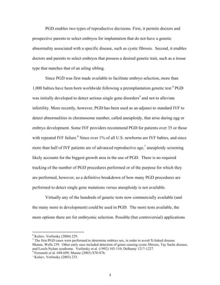PGD enables two types of reproductive decisions. First, it permits doctors and 
prospective parents to select embryos for implantation that do not have a genetic 
abnormality associated with a specific disease, such as cystic fibrosis. Second, it enables 
doctors and parents to select embryos that possess a desired genetic trait, such as a tissue 
type that matches that of an ailing sibling. 
Since PGD was first made available to facilitate embryo selection, more than 
1,000 babies have been born worldwide following a preimplantation genetic test.4 PGD 
was initially developed to detect serious single gene disorders5 and not to alleviate 
infertility. More recently, however, PGD has been used as an adjunct to standard IVF to 
detect abnormalities in chromosome number, called aneuploidy, that arise during egg or 
embryo development. Some IVF providers recommend PGD for patients over 35 or those 
with repeated IVF failure.6 Since over 1% of all U.S. newborns are IVF babies, and since 
more than half of IVF patients are of advanced reproductive age,7 aneuploidy screening 
likely accounts for the biggest growth area in the use of PGD. There is no required 
tracking of the number of PGD procedures performed or of the purpose for which they 
are performed, however, so a definitive breakdown of how many PGD procedures are 
performed to detect single gene mutations versus aneuploidy is not available. 
Virtually any of the hundreds of genetic tests now commercially available (and 
the many more in development) could be used in PGD. The more tests available, the 
more options there are for embryonic selection. Possible (but controversial) applications 
4 Kuliev, Verlinsky (2004) 229. 
5 The first PGD cases were performed to determine embryo sex, in order to avoid X-linked disease. 
Munne, Wells 239. Other early uses included detection of genes causing cystic fibrosis, Tay Sachs disease, 
and Lesch-Nyhan syndrome. Verlinsky et al. (1992) 103-110; Delhanty 1217-1227. 
6 Ferraretti et al. 694-699; Munne (2003) S70-S76. 
7 Kuliev, Verlinsky (2003) 233. 
4 
 