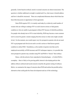generally. Limits based on ethical, moral or societal concerns are almost nonexistent. The 
question is whether additional oversight is needed and if so, what issues it should address 
and how it should be structured. These are complicated dilemmas about which there has 
been little discussion or opportunity to form agreement. 
Since PGD requires IVF, it is mainly used today by a relatively small number of 
women who are willing to undergo IVF to avoid a known serious or fatal genetic 
condition or who are unable to get pregnant without IVF because of infertility problems. 
For people who already turn to IVF to treat infertility, PGD may become a more common 
tool to screen for genetic variants ranging from the serious to what some might consider 
trivial. For the moment, one would expect very few prospective parents who do not need 
IVF to get pregnant and who do not seek to avoid a serious or fatal known genetic 
condition to utilize PGD. Nonetheless, as the number of genetic tests that can be 
employed successfully in PGD increases and IVF techniques improve, it is possible that 
more prospective parents may consider using IVF and PGD to “choose” their embryo. 
Hence, with the advent of new reproductive biotechnologies – of which PGD is 
exemplary – there is likely to be growing public interest in developing policies that 
address ethical, technical and social concerns raised by the genetic testing of embryos. 
Below, we summarize the range of concerns about PGD and outline the possible policy 
alternatives that could guide the future development and use of this technology. 
6 
 