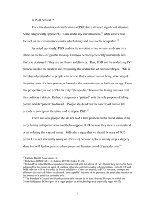 Is PGD “ethical”? 
The ethical and moral ramifications of PGD have attracted significant attention. 
Some categorically oppose PGD’s use under any circumstances,13 while others have 
focused on the circumstances under which it may and may not be acceptable.14 
As noted previously, PGD enables the selection of one or more embryos over 
others on the basis of genetic makeup. Embryos deemed genetically undesirable will 
likely be destroyed if they are not frozen indefinitely. Thus, PGD and the underlying IVF 
process involve the creation and, frequently, the destruction of human embryos. PGD is 
therefore objectionable to people who believe that a unique human being, deserving of 
the protections of a born person, is formed at the moment a sperm fertilizes an egg. From 
this perspective, no use of PGD is truly “therapeutic,” because the testing does not treat 
the condition it detects. Rather, it diagnoses a “patient” with the sole purpose of telling 
parents which “patient” to discard. People who hold that the sanctity of human life 
extends to conception therefore tend to oppose PGD.15 
There are some people who do not hold a firm position on the moral status of the 
early human embryo but who nonetheless oppose PGD because they view it as unnatural 
or as violating the ways of nature. Still others argue that we should be wary of PGD 
(even if it is not inherently wrong or offensive) because it places society atop a slippery 
slope that will lead to genetic enhancement and human control of reproduction.16 
13 Catholic Health Association 16. 
14 Robertson (2003b) 213-16; Adams, 489-94; Botkin 17-28. 
15 It should be noted that these questions first emerged with the advent of IVF, though they have often been 
subsumed by the perceived good of enabling otherwise-infertile couples to bear children. In both IVF and 
PGD embryos will be discarded or frozen indefinitely if they are unused; in PGD, however, embryos are 
affirmatively rejected if they are deemed “unacceptable” because of the presence of a particular mutation or 
the absence of a particular desirable trait. 
16 The President’s Council on Bioethics raises this concern in its book Beyond Therapy, in which the 
Council addresses PGD as part of a larger project on biotechnology (see especially pages 40-57). 
7 
 