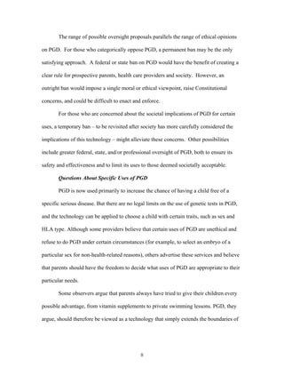 The range of possible oversight proposals parallels the range of ethical opinions 
on PGD. For those who categorically oppose PGD, a permanent ban may be the only 
satisfying approach. A federal or state ban on PGD would have the benefit of creating a 
clear rule for prospective parents, health care providers and society. However, an 
outright ban would impose a single moral or ethical viewpoint, raise Constitutional 
concerns, and could be difficult to enact and enforce. 
For those who are concerned about the societal implications of PGD for certain 
uses, a temporary ban – to be revisited after society has more carefully considered the 
implications of this technology – might alleviate these concerns. Other possibilities 
include greater federal, state, and/or professional oversight of PGD, both to ensure its 
safety and effectiveness and to limit its uses to those deemed societally acceptable. 
Questions About Specific Uses of PGD 
PGD is now used primarily to increase the chance of having a child free of a 
specific serious disease. But there are no legal limits on the use of genetic tests in PGD, 
and the technology can be applied to choose a child with certain traits, such as sex and 
HLA type. Although some providers believe that certain uses of PGD are unethical and 
refuse to do PGD under certain circumstances (for example, to select an embryo of a 
particular sex for non-health-related reasons), others advertise these services and believe 
that parents should have the freedom to decide what uses of PGD are appropriate to their 
particular needs. 
Some observers argue that parents always have tried to give their children every 
possible advantage, from vitamin supplements to private swimming lessons. PGD, they 
argue, should therefore be viewed as a technology that simply extends the boundaries of 
8 
 
