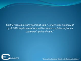 Gartner issued a statement that said, “...more than 50 percent
 of all CRM implementations will be viewed as failures from a
                  customer's point of view."




                                 "Connecting Customer Needs with Business Solutions"
 