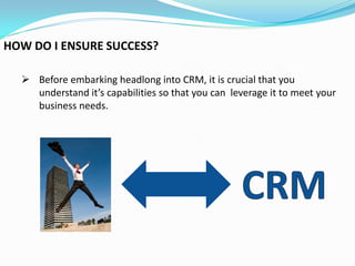 HOW DO I ENSURE SUCCESS?

   Before embarking headlong into CRM, it is crucial that you
    understand it’s capabilities so that you can leverage it to meet your
    business needs.
 
