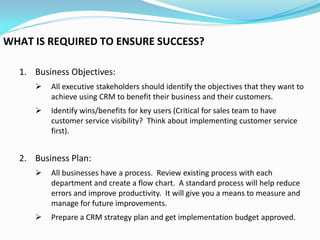 WHAT IS REQUIRED TO ENSURE SUCCESS?

  1. Business Objectives:
        All executive stakeholders should identify the objectives that they want to
         achieve using CRM to benefit their business and their customers.
        Identify wins/benefits for key users (Critical for sales team to have
         customer service visibility? Think about implementing customer service
         first).


  2. Business Plan:
        All businesses have a process. Review existing process with each
         department and create a flow chart. A standard process will help reduce
         errors and improve productivity. It will give you a means to measure and
         manage for future improvements.
        Prepare a CRM strategy plan and get implementation budget approved.
 