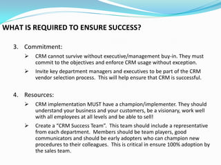 WHAT IS REQUIRED TO ENSURE SUCCESS?

  3. Commitment:
        CRM cannot survive without executive/management buy-in. They must
         commit to the objectives and enforce CRM usage without exception.
        Invite key department managers and executives to be part of the CRM
         vendor selection process. This will help ensure that CRM is successful.


  4. Resources:
        CRM implementation MUST have a champion/implementer. They should
         understand your business and your customers, be a visionary, work well
         with all employees at all levels and be able to sell!
        Create a “CRM Success Team”. This team should include a representative
         from each department. Members should be team players, good
         communicators and should be early adopters who can champion new
         procedures to their colleagues. This is critical in ensure 100% adoption by
         the sales team.
 