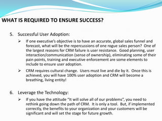 WHAT IS REQUIRED TO ENSURE SUCCESS?

  5. Successful User Adoption:
        If one executive’s objective is to have an accurate, global sales funnel and
         forecast, what will be the repercussions of one rogue sales person? One of
         the largest reasons for CRM failure is user resistance. Good planning, user
         interaction/communication (sense of ownership), eliminating some of their
         pain points, training and executive enforcement are some elements to
         include to ensure user adoption.
        CRM requires cultural change. Users must live and die by it. Once this is
         achieved, you will have 100% user adoption and CRM will become a
         breathing, living entity!


  6. Leverage the Technology:
        If you have the attitude “It will solve all of our problems”, you need to
         rethink going down the path of CRM. It is only a tool. But, if implemented
         correctly, the benefits to your organization and your customers will be
         significant and will set the stage for future growth.
 