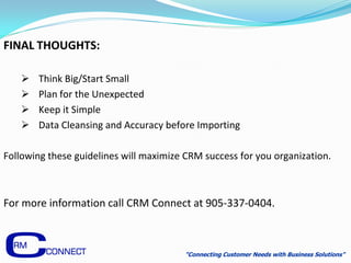 FINAL THOUGHTS:

      Think Big/Start Small
      Plan for the Unexpected
      Keep it Simple
      Data Cleansing and Accuracy before Importing

Following these guidelines will maximize CRM success for you organization.



For more information call CRM Connect at 905-337-0404.



                                        "Connecting Customer Needs with Business Solutions"
 