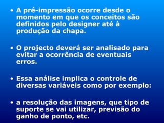 A pré-impressão ocorre desde o momento em que os conceitos são definidos pelo designer até à produção da chapa. O projecto deverá ser analisado para evitar a ocorrência de eventuais erros. Essa análise implica o controle de diversas variáveis como por exemplo:  a resolução das imagens, que tipo de suporte se vai utilizar, previsão do ganho de ponto, etc. 