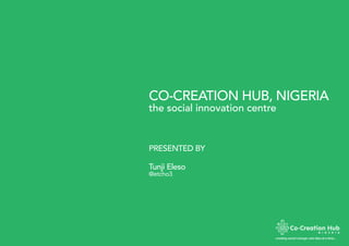 CO-CREATION HUB, NIGERIA
creating social change; one idea at a time…
the social innovation centre
PRESENTED BY
Tunji Eleso
@etcho3
 