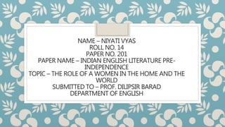 NAME – NIYATI VYAS
ROLL NO. 14
PAPER NO. 201
PAPER NAME – INDIAN ENGLISH LITERATURE PRE-
INDEPENDENCE
TOPIC – THE ROLE OF A WOMEN IN THE HOME AND THE
WORLD
SUBMITTED TO – PROF. DILIPSIR BARAD
DEPARTMENT OF ENGLISH
 