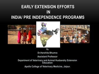 By
Dr.Harshita Bhumra
Assistant Professor
Department of Veterinary and Animal Husbandry Extension
Education
Apollo College of Veterinary Medicine, Jaipur.
EARLY EXTENSION EFFORTS
IN
INDIA/ PRE INDEPENDENCE PROGRAMS
 