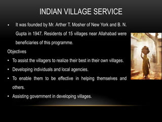 It was founded by Mr. Arther T. Mosher of New York and B. N.
Gupta in 1947. Residents of 15 villages near Allahabad were
beneficiaries of this programme.
Objectives
• To assist the villagers to realize their best in their own villages.
• Developing individuals and local agencies.
• To enable them to be effective in helping themselves and
others.
• Assisting government in developing villages.
INDIAN VILLAGE SERVICE
 