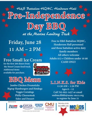Pre-IndependencePre-Independence
Day BBQDay BBQ
at the Marine Landing Deck
H&S Battalion HQMC, Henderson Hall
Friday, June 28
11 AM – 2 PM
BBQ MenuBBQ Menu
Jumbo Chicken Drumsticks
Bigtop Hamburgers and Hotdogs
Veggie Corndogs
Philly Cheesesteak
Sides and Dessert
Free to H&S Battalion HQMC,
Henderson Hall personnel
and those battalion active duty
family members
All others welcome
Adults $13 • Children under 10 $6
CASH ONLY
Windows Kitchens Siding Solar Doors
Attic Mirror Gutter Jackets Insulation
Improve your home. Improve your life.
Sponsored by:
703-614-2125
mccsHH.com
No federal or Marine Corps endorsement implied
L.I.N.K.S. for KidsL.I.N.K.S. for Kids
11:30 AM – 1:30 PM
Ages 6 – 12
Call 703-693-1457 or email
ombmcftbhh@usmc-mccs.org
to register by June 21
Free Small Ice Cream
for the first 200 diners from
the Street Cream food truck.
Additional items
available for purchase.
 