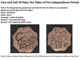 Cow and Calf 10 Paise Tea Token of Pre Independence Period
This is Pre Independence period Cow and Calf 10 Paise Tea Token in my collection.
Below are details about this Tea Token.
Value : 10 (Paise)
Metal : Brass
Language : Arabic & English
Obverse : Cow and Calf Image
Reverse : 10 P (paise) & Arabic script




http://indian-canteen-tokens.blogspot.in/2012/03/cow-and-calf-10-paise-tea-token-of-pre.html
 