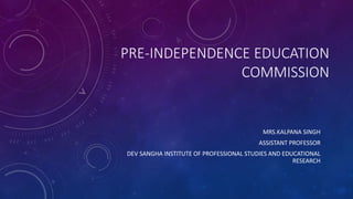 PRE-INDEPENDENCE EDUCATION
COMMISSION
MRS.KALPANA SINGH
ASSISTANT PROFESSOR
DEV SANGHA INSTITUTE OF PROFESSIONAL STUDIES AND EDUCATIONAL
RESEARCH
 