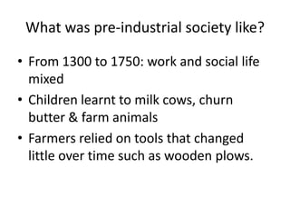 What was pre-industrial society like? 
• From 1300 to 1750: work and social life 
mixed 
• Children learnt to milk cows, churn 
butter & farm animals 
• Farmers relied on tools that changed 
little over time such as wooden plows. 
 