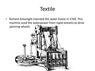 Textile 
• Richard Arkwright invented the water frame in 1769. This 
machine used the waterpower from rapid streams to drive 
spinning wheels 
 
