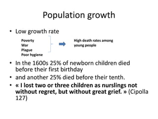 Population growth 
• Low growth rate 
Poverty 
War 
Plague 
Poor hygiene 
High death rates among 
young people 
• In the 1600s 25% of newborn children died 
before their first birthday 
• and another 25% died before their tenth. 
• « I lost two or three children as nurslings not 
without regret, but without great grief. » (Cipolla 
127) 
 