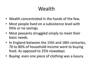 Wealth 
• Wealth concentrated in the hands of the few. 
• Most people lived on a subsistence level with 
little or no savings. 
• Most peasants struggled simply to meet their 
basic needs. 
• In England between the 15th and 18th centuries, 
70 to 80% of household income went to buying 
food. As opposed to 25% nowadays 
• Buying even one piece of clothing was a luxury. 
 