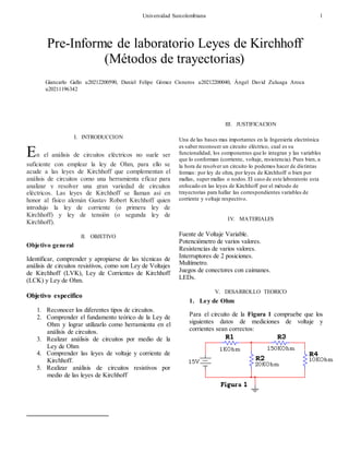 Universidad Surcolombiana 1

I. INTRODUCCION
En el análisis de circuitos eléctricos no suele ser
suficiente con emplear la ley de Ohm, para ello se
acude a las leyes de Kirchhoff que complementan el
análisis de circuitos como una herramienta eficaz para
analizar y resolver una gran variedad de circuitos
eléctricos. Las leyes de Kirchhoff se llaman así en
honor al físico alemán Gustav Robert Kirchhoff quien
introdujo la ley de corriente (o primera ley de
Kirchhoff) y ley de tensión (o segunda ley de
Kirchhoff).
II. OBJETIVO
Objetivo general
Identificar, comprender y apropiarse de las técnicas de
análisis de circuitos resistivos, como son Ley de Voltajes
de Kirchhoff (LVK), Ley de Corrientes de Kirchhoff
(LCK) y Ley de Ohm.
Objetivo especifico
1. Reconocer los diferentes tipos de circuitos.
2. Comprender el fundamento teórico de la Ley de
Ohm y lograr utilizarlo como herramienta en el
análisis de circuitos.
3. Realizar análisis de circuitos por medio de la
Ley de Ohm
4. Comprender las leyes de voltaje y corriente de
Kirchhoff.
5. Realizar análisis de circuitos resistivos por
medio de las leyes de Kirchhoff
III. JUSTIFICACION
Una de las bases mas importantes en la Ingeniería electrónica
es saber reconocer un circuito eléctrico, cual es su
funcionalidad, los componentes que lo integran y las variables
que lo conforman (corriente, voltaje, resistencia). Pues bien, a
la hora de resolver un circuito lo podemos hacer de distintas
formas: por ley de ohm, por leyes de Kirchhoff o bien por
mallas, super mallas o nodos.El caso de este laboratorio esta
enfocado en las leyes de Kirchhoff por el método de
trayectorias para hallar las correspondientes variables de
corriente y voltaje respectivo.
IV. MATERIALES
Fuente de Voltaje Variable.
Potenciómetro de varios valores.
Resistencias de varios valores.
Interruptores de 2 posiciones.
Multímetro.
Juegos de conectores con caimanes.
LEDs.
V. DESARROLLO TEORICO
1. Ley de Ohm
Para el circuito de la Figura 1 compruebe que los
siguientes datos de mediciones de voltaje y
corrientes sean correctos:
Pre-Informe de laboratorio Leyes de Kirchhoff
(Métodos de trayectorias)
Giancarlo Gallo u20212200590, Daniel Felipe Gómez Cisneros u20212200040, Ángel David Zuluaga Aroca
u20211196342
 
