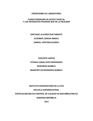 PREINFORME DE LABORATORIO.
CARACTERIZACIÓN DE ACEITE VEGETAL
Y LAS DIFERENTES PRUEBAS QUE SE LE REALIZAN
SANTIAGO ALVAREZ BUSTAMANTE
ALDEMAR CADENA AMADO.
SAMUEL VENTANA SUAREZ.
DOCENTE UNIPAZ
TATIANA CABALLERO HERNANDEZ.
INGENIERA QUIMICA.
MAGISTER EN INGENIERIA QUIMICA.
INSTITUTO UNIVERSITARIO DE LA PAZ
ESCUELA AGROINDUSTRIAL
ESPECIALIZACION EN CONTROL DE CALIDAD DE BIOCOMBUSTIBLES
BARRANCABERMEJA
2019
 