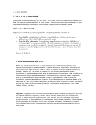 1. MARCO TEORICO
1. ¿Que es un gel? Y ¿Cómo se forma?
Son sistemas dispersos formados por una fase sólida y una liquida, adquiriendo una estructura tridimensional
en la cual el líquido queda inmovilizado de forma similar a lo que ocurre con una esponja empapada de agua.
Hay una interpenetración entre las fases que no permite distinguir entre fase externa e interna.
Ramos, B. S., & Aznar, G. (1994).
Preparaciones constituidas porlíquidos gelificados con agentes gelificantes. Se divide en:
 Geles lipófilos u olegeles: Constituidos por parafina liquida con polietileno, aceites grasos
gelificados con sílice coloidal o jabones de aluminio y cinc
 Geles hidrófilos o hidrogeles: Constituidos por agua, glicerina o propilenglicol gelificados con
sustancias orgánicas,como gomas, almidón o derivados de celulosa y polímeros carboxivinilicos o
inorgánicas, como los silicatos de magnesio y aluminio. Su contenido de agua es muy elevado. Eso
hace que se contaminen (requiere conservadores antimicrobianos) y sequen fácilmente. (necesitan
humectantes)
Herrero, G. H. (2011).
2. Defina geles y ungüentos según la USP.
Geles: Son sistemas semisólidos con un alto contenido acuoso o hidroalcohólico y baja o media
viscosidad conferida por un agente gelificante. Cuando la masa del gel consta de una red de partículas
discretas pequeñas,el gel se clasifica como un sistema de dos fases (como por ej. Gel de hidróxido de
aluminio), mientras que, si el tamaño de partícula de la fase dispersa es relativamente grande,
generalmente se denomina magma (como por ej. Magma de bentonita). Tanto geles como magmas suelen
ser tixo trópicos, siendo semisólidos en reposo y tornándose líquidos al agitarlos. Deben ser agitados
antes de su uso para asegurar la homogeneidad. Los geles que se visualizan como una sola fase
generalmente contienen macromoléculas orgánicas distribuidas uniformemente en todo el líquido de tal
manera que no existe ningún límite evidente entre las macromoléculas dispersas y el líquido. Los geles de
una sola fase pueden prepararse con macromoléculas sintéticas o con gomas naturales. Estos últimos
también se llaman mucílagos.
Ungüento: Son preparaciones semisólidas destinadas parala aplicación externa sobre la piel o mucosas y
que emplean como vehículo grasas y/o resinas. Existen diversos tipos de bases para ungüentos.La
elección de la base depende de muchos factores, como la acción deseada,la naturaleza del principio
activo a incorporar, su biodisponibilidad, la estabilidad y el período máximo de vida útil requerido para el
producto terminado. Los principios activos que se hidrolizan rápidamente son más estables envases
constituidas porhidrocarburos que en bases que contengan agua,aunque pueden ser más efectivas en
estas últimas
.
 