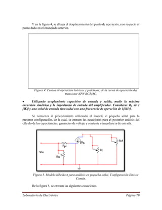 Laboratorio de Electrónica Página 10
Y en la figura 4, se dibuja el desplazamiento del punto de operación, con respecto al
punto dado en el enunciado anterior.
Figura 4. Puntos de operación teóricos y prácticos, de la curva de operación del
transistor NPN BC548C.
 Utilizando acoplamiento capacitivo de entrada y salida, medir la máxima
excursión simétrica y la impedancia de entrada del amplificador. Considerar RL de 1
[kΩ] y una señal de entrada sinusoidal con una frecuencia de operación de 1[kHz].
Se comienza el procedimiento utilizando el modelo el pequeña señal para la
presente configuración, de la cual, se extraen las ecuaciones para el posterior análisis del
cálculo de las capacitancias, ganancias de voltaje y corriente e impedancia de entrada.
Figura 5. Modelo híbrido π para análisis en pequeña señal. Configuración Emisor
Común.
De la figura 5, se extraen las siguientes ecuaciones.
 