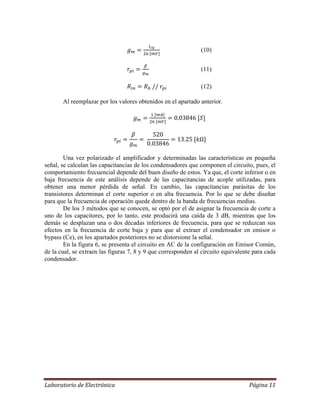 Laboratorio de Electrónica Página 11
(10)
(11)
(12)
Al reemplazar por los valores obtenidos en el apartado anterior.
Una vez polarizado el amplificador y determinadas las características en pequeña
señal, se calculan las capacitancias de los condensadores que componen el circuito, pues, el
comportamiento frecuencial depende del buen diseño de estos. Ya que, el corte inferior o en
baja frecuencia de este análisis depende de las capacitancias de acople utilizadas, para
obtener una menor pérdida de señal. En cambio, las capacitancias parásitas de los
transistores determinan el corte superior o en alta frecuencia. Por lo que se debe diseñar
para que la frecuencia de operación quede dentro de la banda de frecuencias medias.
De los 3 métodos que se conocen, se optó por el de asignar la frecuencia de corte a
uno de los capacitores, por lo tanto, este producirá una caída de 3 dB, mientras que los
demás se desplazan una o dos décadas inferiores de frecuencia, para que se reduzcan sus
efectos en la frecuencia de corte baja y para que al extraer el condensador en emisor o
bypass (Ce), en los apartados posteriores no se distorsione la señal.
En la figura 6, se presenta el circuito en AC de la configuración en Emisor Común,
de la cual, se extraen las figuras 7, 8 y 9 que corresponden al circuito equivalente para cada
condensador.
 