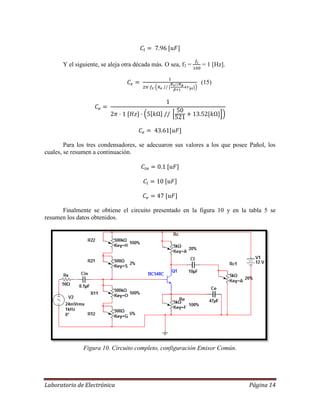 Laboratorio de Electrónica Página 14
Y el siguiente, se aleja otra década más. O sea, f3 = = 1 [Hz].
(15)
Para los tres condensadores, se adecuaron sus valores a los que posee Pañol, los
cuales, se resumen a continuación.
Finalmente se obtiene el circuito presentado en la figura 10 y en la tabla 5 se
resumen los datos obtenidos.
Figura 10. Circuito completo, configuración Emisor Común.
 