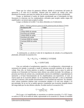 Laboratorio de Electrónica Página 16
Notar que los valores de ganancias difieren, debido al corrimiento del punto de
operación y al valor de β calculado. Además para las señales de voltaje este valor
disminuyó levemente, pero para las señales de corriente, aumentó en forma considerable.
Luego, se determina el ancho de banda considerando que el desempeño de baja
frecuencia se relaciona con los condensadores utilizados para acoplar ambas etapas del
amplificador y un tercero para acoplar la salida.
Luego, se tabulan en la tabla 7, los datos obtenidos en el Laboratorio.
Tabla 7. Valores prácticos para la red de polarización de Emisor Común.
Parámetros DC Valor
Vcc
Voltaje RMS de entrada
Frecuencia de entrada
Voltaje RMS de salida
Frecuencia de salida
Corriente RMS de entrada
Corriente RMS de salida
Vce
Ic
Ai
Av
A continuación, se calcula el valor de la impedancia de entrada a la configuración
planteada, utilizando la ecuación (12).
Una vez realizado el acoplamiento capacitivo a la configuración y determinado su
resistencia de entrada, se procede a medir la máxima excursión simétrica de la señal de
voltaje. Para ello, en forma práctica se podría ir aumentando poco a poco la señal de
entrada en el Generador de Funciones hasta obtener una salida recortada. Sin embargo, se
presenta una forma de estimar esta, considerando criterios de estabilidad y seguridad para la
operación y el buen funcionamiento de los amplificadores con transistores, el cual, se
reserva parte de la excursión debido a la no linealidad del β del BJT y otra es intentando
calcular el máximo valor posible desestimando la no linealidad del transistor. No obstante,
estos valores predichos podrían estar severamente alejados si β está muy alejado a lo
pre-calculado, de no ser así se podría apreciar visualmente una excursión aceptada dentro
del rango dado por los dos últimos cálculos. Se debe resolver la ecuación (16).
(16)
Por lo que, si el amplificador se encontrara en máxima excursión. . Luego,
se realiza el LVK en la malla de salida, representado en la ecuación (1). Donde el resultado
 
