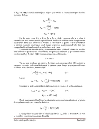 Laboratorio de Electrónica Página 17
es RDC = 6 [kΩ]. Entonces se reemplaza en (17) y se obtiene el valor deseado para máxima
excursión de RAC.
Por lo tanto, como y , entonces salta a la vista la
contradicción pues una resistencia equivalente en paralelo de resistencias es siempre menos
a cualquiera de las dos. Entonces se presenta la situación en la que no se está operando en
la máxima excursión simétrica de señal. Luego, se procede a determinar el valor de δ para
conocer la ubicación del punto Q actual en la recta de carga.
Retomando la ecuación (17) y considerando como válido el criterio de máxima
transferencia de potencia que se determinó en apartados anteriores y que definían ambas
resistencias (RL y RC) de 1 [kΩ]. Entonces se despeja δ, obteniendo.
Ya que este resultado es menor a 0.5 (para máxima excursión). El transistor se
encuentra operando en la mitad inferior de la recta de carga. Luego, se prosigue utilizando
el criterio de no linealidad, sabiendo que.
(17)
Luego:
(18)
Entonces, se tendrá una salida sin deformaciones ni recortes de voltaje, dada por:
(19)
Desde luego, es posible obtener la máxima incursión simétrica, además de la tensión
de entrada necesaria para esta señal. Primero:
Lo que permite calcular tanto la tensión de entrada VIN como la de salida VS la cual,
se considera en serie su impedancia de salida.
 