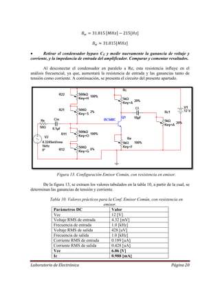 Laboratorio de Electrónica Página 20
 Retirar el condensador bypass CE y medir nuevamente la ganancia de voltaje y
corriente, y la impedancia de entrada del amplificador. Comparar y comentar resultados.
Al desconectar el condensador en paralelo a Re, esta resistencia influye en el
análisis frecuencial, ya que, aumentará la resistencia de entrada y las ganancias tanto de
tensión como corriente. A continuación, se presenta el circuito del presente apartado.
Figura 13. Configuración Emisor Común, con resistencia en emisor.
De la figura 13, se extraen los valores tabulados en la tabla 10, a partir de la cual, se
determinan las ganancias de tensión y corriente.
Tabla 10. Valores prácticos para la Conf. Emisor Común, con resistencia en
emisor.
Parámetros DC Valor
Vcc 12 [V]
Voltaje RMS de entrada 4.32 [mV]
Frecuencia de entrada 1.0 [kHz]
Voltaje RMS de salida 428 [uV]
Frecuencia de salida 1.0 [kHz]
Corriente RMS de entrada 0.189 [uA]
Corriente RMS de salida 0.428 [uA]
Vce 6.06 [V]
Ic 0.988 [mA]
 