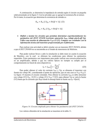 Laboratorio de Electrónica Página 21
A continuación, se determina la impedancia de entrada según el circuito en pequeña
señal presentado en la figura 5. Con la salvedad, que se agregó la resistencia Re al emisor.
Por lo tanto, la ecuación que determina la resistencia de entrada es:
(22)
 Definir y montar los circuitos que permitan determinar experimentalmente los
parámetros del JFET 2N5458 (corriente saturación IDSS, voltaje pinch-off Vp).
Utilice una tensión de alimentación VDD=15 [V]. Compare sus resultados con la
información técnica del transistor proporcionada por el fabricante.
Para realizar esta actividad se debió simular con un transistor JFET 2N5454, debido
a que el JFET 2N5458 no se encontraba en el listado de transistores de Multisim.
Para poder realizar llevar a cabo la simulación se debe tener en cuenta la ecuación
de Shockley, con la cual se obtienen las condiciones para obtener los parámetros
requeridos. Estos parámetros son importantes para poder realizar una correcta polarización
en un amplificador, debido a que los valores típicos no siempre se cumple por el
comportamiento no lineal de estos dispositivos.
Para poder obtener el valor de corriente IDSS y Vp, se alimenta el transistor con
fuentes de voltaje DC, considerando el punto de operación, que en este caso es VDS=VDD/2.
La figura 14 muestra el circuito simulado. Para obtener la corriente IDSS se debe alimentar
con voltaje (V2) =0 [V] y voltaje (V1) VDS=7.5[V], para obtener Vp se varía la fuente
(V2) hasta que la corriente que fluye desde la drenaje hasta la fuente sea ID= 0[mA]
Figura 14. Circuito empleado para obtener los parámetros del JFET 2N5454.
Los valores obtenidos de la simulación se muestran en la tabla 11.
Q1A
2N5454
V1
7.5 V
V2
-2.2 V
0
3
1
 