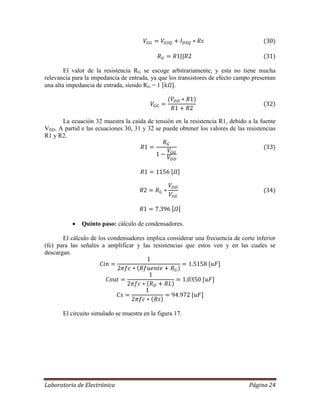 Laboratorio de Electrónica Página 24
El valor de la resistencia RG se escoge arbitrariamente, y esta no tiene mucha
relevancia para la impedancia de entrada, ya que los transistores de efecto campo presentan
una alta impedancia de entrada, siendo RG = 1
La ecuación 32 muestra la caída de tensión en la resistencia R1, debido a la fuente
VDD. A partid e las ecuaciones 30, 31 y 32 se puede obtener los valores de las resistencias
R1 y R2.
 Quinto paso: cálculo de condensadores.
El cálculo de los condensadores implica considerar una frecuencia de corte inferior
(fc) para las señales a amplificar y las resistencias que estos ven y en las cuales se
descargan.
El circuito simulado se muestra en la figura 17.
 