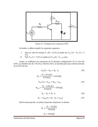 Laboratorio de Electrónica Página 28
Figura 21. Configuración compuerta NOT.
En donde, se deben cumplir los siguientes supuestos.
I. Para un valor de entrada Vin (0) = 0 [V], la salida sea Vout (1) = Vin (1) = 5
[V].
II. Para Vin (1) = 5 [V], la salida sea Vout (0) = Vce_sat (sat).
Luego, se establecen las ecuaciones de la presente configuración. En el caso del
LED, se consideró uno de 1.83 [V] y 20 [mA]. Pero, se diseñará para una corriente máxima
de un 48% de éste.
(34)
(35)
(36)
(37)
Resolviendo para Rc, en ambas ecuaciones anteriores, se obtiene:
 