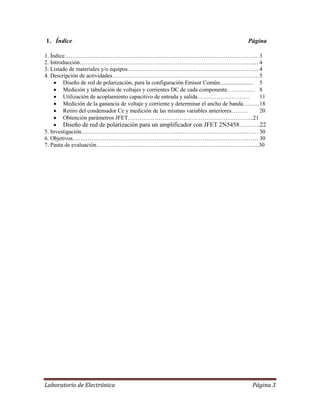 Laboratorio de Electrónica Página 3
1. Índice Página
1. Índice……………………………………………………………………………………….. 3
2. Introducción……………………………………………………………………………….... 4
3. Listado de materiales y/o equipos…………………………………………………………... 4
4. Descripción de actividades……………………………………………………….………….5
 Diseño de red de polarización, para la configuración Emisor Común....................... 5
 Medición y tabulación de voltajes y corrientes DC de cada componente……..……. 8
 Utilización de acoplamiento capacitivo de entrada y salida……………………… 11
 Medición de la ganancia de voltaje y corriente y determinar el ancho de banda……...18
 Retiro del condensador Ce y medición de las mismas variables anteriores……… 20
 Obtención parámetros JFET………………………………………………………...21
 Diseño de red de polarización para un amplificador con JFET 2N5458……….22
5. Investigación……………….…………………………………………………….….……… 30
6. Objetivos…….……………………………………………………………………………… 30
7. Pauta de evaluación………………………………………………………………………….30
 
