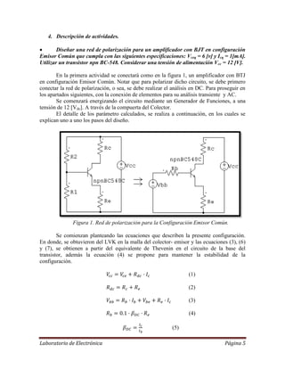 Laboratorio de Electrónica Página 5
4. Descripción de actividades.
 Diseñar una red de polarización para un amplificador con BJT en configuración
Emisor Común que cumpla con las siguientes especificaciones: Vceq = 6 [v] y Icq = 1[mA].
Utilizar un transistor npn BC-548. Considerar una tensión de alimentación Vcc = 12 [V].
En la primera actividad se conectará como en la figura 1, un amplificador con BTJ
en configuración Emisor Común. Notar que para polarizar dicho circuito, se debe primero
conectar la red de polarización, o sea, se debe realizar el análisis en DC. Para proseguir en
los apartados siguientes, con la conexión de elementos para su análisis transiente y AC.
Se comenzará energizando el circuito mediante un Generador de Funciones, a una
tensión de 12 [Vdc]. A través de la compuerta del Colector.
El detalle de los parámetro calculados, se realiza a continuación, en los cuales se
explican uno a uno los pasos del diseño.
Figura 1. Red de polarización para la Configuración Emisor Común.
Se comienzan planteando las ecuaciones que describen la presente configuración.
En donde, se obtuvieron del LVK en la malla del colector- emisor y las ecuaciones (3), (6)
y (7), se obtienen a partir del equivalente de Thevenin en el circuito de la base del
transistor, además la ecuación (4) se propone para mantener la estabilidad de la
configuración.
(1)
(2)
(3)
(4)
(5)
 