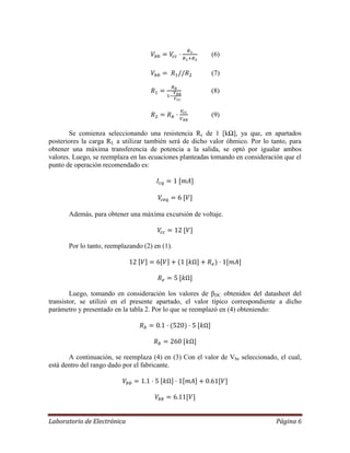 Laboratorio de Electrónica Página 6
(6)
(7)
(8)
(9)
Se comienza seleccionando una resistencia Rc de 1 [kΩ], ya que, en apartados
posteriores la carga RL a utilizar también será de dicho valor óhmico. Por lo tanto, para
obtener una máxima transferencia de potencia a la salida, se optó por igualar ambos
valores. Luego, se reemplaza en las ecuaciones planteadas tomando en consideración que el
punto de operación recomendado es:
Además, para obtener una máxima excursión de voltaje.
Por lo tanto, reemplazando (2) en (1).
Luego, tomando en consideración los valores de βDC obtenidos del datasheet del
transistor, se utilizó en el presente apartado, el valor típico correspondiente a dicho
parámetro y presentado en la tabla 2. Por lo que se reemplazó en (4) obteniendo:
A continuación, se reemplaza (4) en (3) Con el valor de Vbe seleccionado, el cual,
está dentro del rango dado por el fabricante.
 