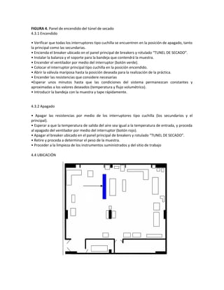 FIGURA 4. Panel de encendido del túnel de secado
4.3.1 Encendido

• Verificar que todas los interruptores tipo cuchilla se encuentren en la posición de apagado, tanto
la principal como las secundarias.
• Encienda el breaker ubicado en el panel principal de breakers y rotulado “TUNEL DE SECADO”.
• Instalar la balanza y el soporte para la bandeja que contendrá la muestra.
• Encender el ventilador por medio del interruptor (botón verde).
• Colocar el interruptor principal tipo cuchilla en la posición encendido.
• Abrir la válvula mariposa hasta la posición deseada para la realización de la práctica.
• Encender las resistencias que considere necesarias
•Esperar unos minutos hasta que las condiciones del sistema permanezcan constantes y
aproximadas a los valores deseados (temperatura y flujo volumétrico).
• Introducir la bandeja con la muestra y tape rápidamente.


4.3.2 Apagado

• Apagar las resistencias por medio de los interruptores tipo cuchilla (los secundarios y el
principal).
• Esperar a que la temperatura de salida del aire sea igual a la temperatura de entrada, y proceda
al apagado del ventilador por medio del interruptor (botón rojo).
• Apagar el breaker ubicado en el panel principal de breakers y rotulado “TUNEL DE SECADO”.
• Retire y proceda a determinar el peso de la muestra.
• Proceder a la limpieza de los instrumentos suministrados y del sitio de trabajo

4.4 UBICACIÓN
 