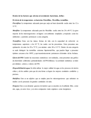 Dentro de los factores que afectan al crecimiento bacteriano, define:
El efecto de la temperatura en bacterias Psicrófilas, Mesófilas, termófilas.
Psicrófilas: La temperatura adecuada para que surja un buen desarrollo oscila entre los 12 a
15 ºC.
Mesófilas: La temperatura adecuada para los Mesófilas oscila entre los 24 a 40 ºC. La gran
mayoría de los microorganismos en lugares con ambientes templados y tropicales como los
simbiontes y parásitos pertenecen a esta categoría.
Termófilos: Estas son las únicas formas de vida con la capacidad de sobrevivir en
temperaturas superiores a los 65 ºC, las cuales son las procariotas. Estos presentan una
optimación de entre los 50 a 75 ºC y un máximo entre 80 a 113 ºC. Dentro de esta categoría
se suele distinguir las termófilas extremas hipertermófilas, que pueden llegar a presentar
óptimos cercanos a los 100ºC, y que taxonómicamente pertenecen al dominio de las Archaea.
Efecto del PH: Cuando las reacciones enzimáticas son realizadas, estas presentan una gráfica
de efectividad a diferentes particularidades del PH (bifásica). La actividad enzimática se mide
por distintos colores y valores del PH.
Disponibilidad de agua: Se debe utilizar la mejor calidad de agua en los procesos de misión
crítica y de los análisis para que de esta forma se logren los mejores resultados confiables y
precisos.
Halófilos: Esto es un adjetivo que se emplea para los microorganismos que subsisten en
medios con la presencia de grandes cantidades de sales.
Oxigeno: Este es un elemento gaseoso de inodoro que se encentra en el ambiente libre, como
aire, agua, en seres vivos y en otros compuestos tanto orgánicos como inorgánicos.
 