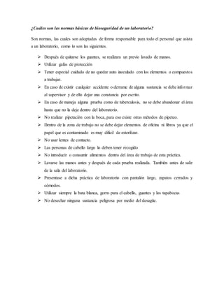 ¿Cuáles son las normas básicas de bioseguridad de un laboratorio?
Son normas, las cuales son adoptadas de forma responsable para todo el personal que asista
a un laboratorio, como lo son las siguientes.
 Después de quitarse los guantes, se realizara un previo lavado de manos.
 Utilizar gafas de protección
 Tener especial cuidado de no quedar auto inoculado con los elementos o compuestos
a trabajar.
 En caso de existir cualquier accidente o derrame de alguna sustancia se debe informar
al supervisor y de ello dejar una constancia por escrito.
 En caso de maneja alguna prueba como de tuberculosis, no se debe abandonar el área
hasta que no la deje dentro del laboratorio.
 No realizar pipetación con la boca, para eso existe otras métodos de pipeteo.
 Dentro de la zona de trabajo no se debe dejar elementos de oficina ni libros ya que el
papel que es contaminado es muy difícil de esterilizar.
 No usar lentes de contacto.
 Las personas de cabello largo lo deben tener recogido
 No introducir o consumir alimentos dentro del área de trabajo de esta práctica.
 Lavarse las manos antes y después de cada prueba realizada. También antes de salir
de la sala del laboratorio.
 Presentase a dicha práctica de laboratorio con pantalón largo, zapatos cerrados y
cómodos.
 Utilizar siempre la bata blanca, gorro para el cabello, guantes y los tapabocas
 No desechar ninguna sustancia peligrosa por medio del desagüe.
 