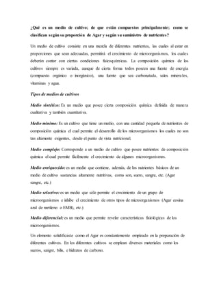 ¿Qué es un medio de cultivo; de que están compuestos principalmente; como se
clasifican según su proporción de Agar y según su suministro de nutrientes?
Un medio de cultivo consiste en una mezcla de diferentes nutrientes, las cuales al estar en
proporciones que sean adecuadas, permitirá el crecimiento de microorganismos, los cuales
deberán contar con ciertas condiciones fisicoquímicas. La composición química de los
cultivos siempre es variada, aunque de cierta forma todos poseen una fuente de energía
(compuesto orgánico o inorgánico), una fuente que sea carbonatada, sales minerales,
vitaminas y agua.
Tipos de medios de cultivos
Medio sintético: Es un medio que posee cierta composición química definida de manera
cualitativa y también cuantitativa.
Medio mínimo: Es un cultivo que tiene un medio, con una cantidad pequeña de nutrientes de
composición química el cual permite el desarrollo de los microorganismos los cuales no son
tan altamente exigentes, desde el punto de vista nutricional.
Medio complejo: Corresponde a un medio de cultivo que posee nutrientes de composición
química el cual permite fácilmente el crecimiento de algunos microorganismos.
Medio enriquecido: es un medio que contiene, además, de los nutrientes básicos de un
medio de cultivo sustancias altamente nutritivas, como son, suero, sangre, etc. (Agar
sangre, etc.)
Medio selectivo: es un medio que sólo permite el crecimiento de un grupo de
microorganismos e inhibe el crecimiento de otros tipos de microorganismos (Agar eosina
azul de metileno o EMB), etc.)
Medio diferencial: es un medio que permite revelar características fisiológicas de los
microorganismos.
Un elemento solidificaste como el Agar es constantemente empleado en la preparación de
diferentes cultivos. En los diferentes cultivos se emplean diversos materiales como los
sueros, sangre, bilis, e hidratos de carbono.
 