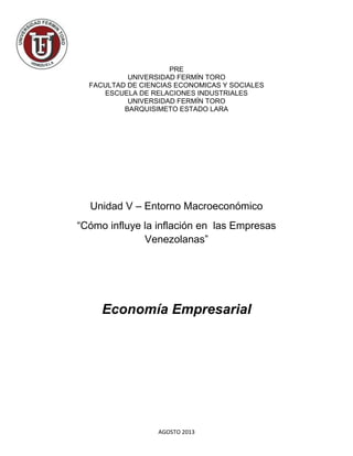 AGOSTO 2013
PRE
UNIVERSIDAD FERMÍN TORO
FACULTAD DE CIENCIAS ECONOMICAS Y SOCIALES
ESCUELA DE RELACIONES INDUSTRIALES
UNIVERSIDAD FERMÍN TORO
BARQUISIMETO ESTADO LARA
Unidad V – Entorno Macroeconómico
“Cómo influye la inflación en las Empresas
Venezolanas”
Economía Empresarial
 
