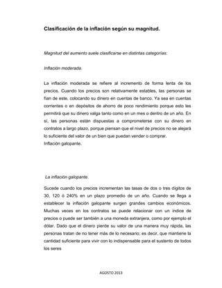 AGOSTO 2013
Clasificación de la inflación según su magnitud.
Magnitud del aumento suele clasificarse en distintas categorías:
Inflación moderada.
La inflación moderada se refiere al incremento de forma lenta de los
precios. Cuando los precios son relativamente estables, las personas se
fían de este, colocando su dinero en cuentas de banco. Ya sea en cuentas
corrientes o en depósitos de ahorro de poco rendimiento porque esto les
permitirá que su dinero valga tanto como en un mes o dentro de un año. En
sí, las personas están dispuestas a comprometerse con su dinero en
contratos a largo plazo, porque piensan que el nivel de precios no se alejará
lo suficiente del valor de un bien que puedan vender o comprar.
Inflación galopante.
La inflación galopante.
Sucede cuando los precios incrementan las tasas de dos o tres dígitos de
30, 120 ó 240% en un plazo promedio de un año. Cuando se llega a
establecer la inflación galopante surgen grandes cambios económicos.
Muchas veces en los contratos se puede relacionar con un índice de
precios o puede ser también a una moneda extranjera, como por ejemplo el
dólar. Dado que el dinero pierde su valor de una manera muy rápida, las
personas tratan de no tener más de lo necesario; es decir, que mantiene la
cantidad suficiente para vivir con lo indispensable para el sustento de todos
los seres
 