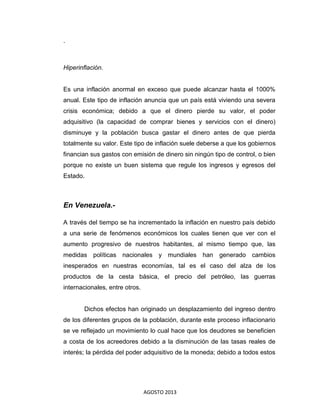 AGOSTO 2013
.
Hiperinflación.
Es una inflación anormal en exceso que puede alcanzar hasta el 1000%
anual. Este tipo de inflación anuncia que un país está viviendo una severa
crisis económica; debido a que el dinero pierde su valor, el poder
adquisitivo (la capacidad de comprar bienes y servicios con el dinero)
disminuye y la población busca gastar el dinero antes de que pierda
totalmente su valor. Este tipo de inflación suele deberse a que los gobiernos
financian sus gastos con emisión de dinero sin ningún tipo de control, o bien
porque no existe un buen sistema que regule los ingresos y egresos del
Estado.
En Venezuela.-
A través del tiempo se ha incrementado la inflación en nuestro país debido
a una serie de fenómenos económicos los cuales tienen que ver con el
aumento progresivo de nuestros habitantes, al mismo tiempo que, las
medidas políticas nacionales y mundiales han generado cambios
inesperados en nuestras economías, tal es el caso del alza de los
productos de la cesta básica, el precio del petróleo, las guerras
internacionales, entre otros.
Dichos efectos han originado un desplazamiento del ingreso dentro
de los diferentes grupos de la población, durante este proceso inflacionario
se ve reflejado un movimiento lo cual hace que los deudores se beneficien
a costa de los acreedores debido a la disminución de las tasas reales de
interés; la pérdida del poder adquisitivo de la moneda; debido a todos estos
 
