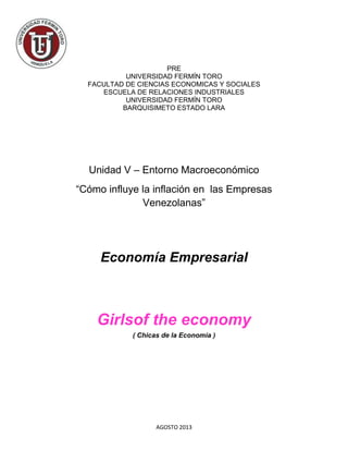 AGOSTO 2013
PRE
UNIVERSIDAD FERMÍN TORO
FACULTAD DE CIENCIAS ECONOMICAS Y SOCIALES
ESCUELA DE RELACIONES INDUSTRIALES
UNIVERSIDAD FERMÍN TORO
BARQUISIMETO ESTADO LARA
Unidad V – Entorno Macroeconómico
“Cómo influye la inflación en las Empresas
Venezolanas”
Economía Empresarial
Girlsof the economy
( Chicas de la Economia )
 