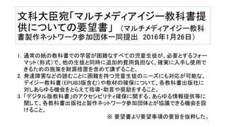 文科大臣宛「マルチメディアイジー教科書提
供についての要望書」 （マルチメディアイジー教科
書製作ネットワーク参加団体一同提出 2016年1月26日）
1. 通常の紙の教科書での学習が困難なすべての児童生徒が、必要とするフォー
マット（形式）で、他の生徒と同時に追加的費用負担なく、確実に入手し使用で
きるための施策を財源措置を含めて講ずること。
2. 発達障害などの読むことに困難を持つ児童生徒のニーズにも対応が可能な、
デイジー教科書（EPUB3版含む）や教材の確保について、各教科書出版社に
対しあらゆる機会をとらえて指導・助言や奨励をすること。
3. 「デジタル版教科書」のアクセシビリティ確保に関する、あらゆる情報提供等に
関して、各教科書出版社と製作ネットワーク参加団体とが協議できる機会を設
けること。
※ 要望書より要望事項の要旨を抜粋した。
3
 