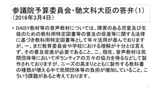 参議院予算委員会・馳文科大臣の答弁（1）
（2016年3月4日）
• DAISY教材等の音声教材については、障害のある児童及び生
徒のための教科用特定図書等の普及の促進等に関する法律
に基づき教科用特定図書等として年々活用が進んでおります
が、一、まだ教育委員会や学校における理解が十分とは言え
ず、その普及促進が必要であること、二、現在、音声教材は民
間団体等においてボランティアの方々の協力を得るなどして製
作されておりますが、ニーズの高まりとともに製作する教科書
の種類が増える中で民間団体等の負担が増加していること、こ
ういう課題があると考えております。
4
 