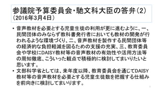 参議院予算委員会・馳文科大臣の答弁（2）
（2016年3月4日）
• 音声教材を必要とする児童生徒の利用が更に進むように、一、
民間団体のみならず教科書発行者においても教材の開発が行
われるような環境づくり、二、音声教材を製作する民間団体等
の経済的な負担軽減を図るための支援の充実、三、教育委員
会や学校にDAISY教材等の音声教材の有効性や活用方法等
の周知徹底、こういった観点で積極的に検討してまいりたいと
思います。
• 文部科学省としては、来年度以降、教育委員会を通じてDAISY
教材等の音声教材を必要とする児童生徒数を把握する仕組み
を前向きに検討してまいります。
5
 