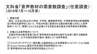 文科省「音声教材の需要数調査」（任意調査）
（2016年7月～10月末）
1．調査内容
国立、公立及び私立の小学校、中学校、義務教育学校、中等教育学校の前期課程
及び特別支援学校において、平成29年度に使用される検定教科書に対応した音声
教材について、障害によりこれを必要とする児童生徒の数及び音声教材の需要数。
2．対象となる音声教材について
文部科学省の委託事業である「音声教材の効率的な製作方法等に関する調査研
究」において、以下の受託団体が製作・提供している音声教材。
①「マルチメディアデイジー教科書」公益財団法人日本障害者リハビリテーション協会
②「Access Reading」東京大学先端科学技術研究センター
③「音声教材BEAM」特定非営利活動法人エッジ
6
 